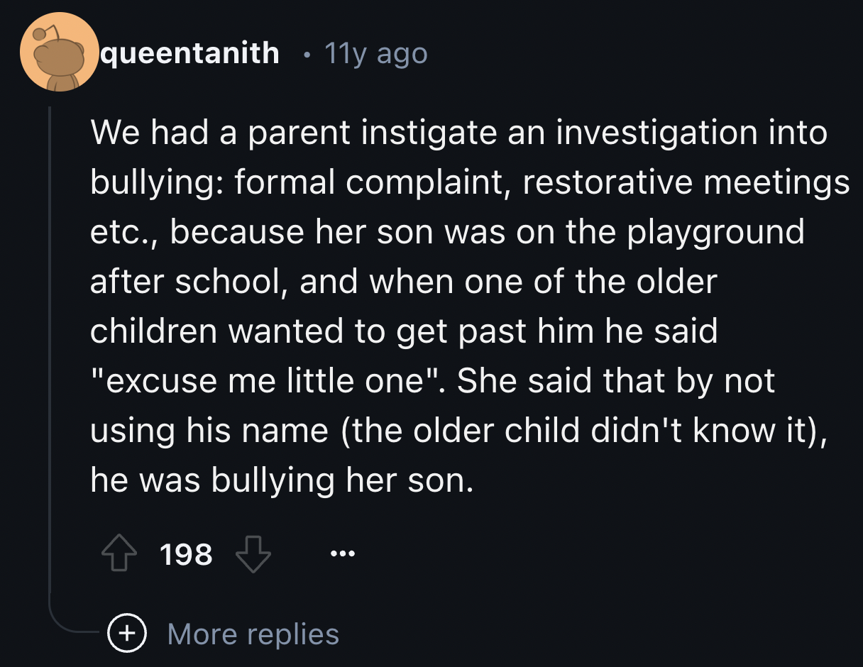 screenshot - queentanith 11y ago We had a parent instigate an investigation into bullying formal complaint, restorative meetings etc., because her son was on the playground after school, and when one of the older children wanted to get past him he said "e